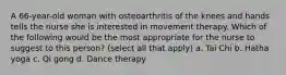 A 66-year-old woman with osteoarthritis of the knees and hands tells the nurse she is interested in movement therapy. Which of the following would be the most appropriate for the nurse to suggest to this person? (select all that apply) a. Tai Chi b. Hatha yoga c. Qi gong d. Dance therapy