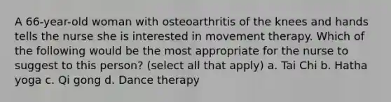 A 66-year-old woman with osteoarthritis of the knees and hands tells the nurse she is interested in movement therapy. Which of the following would be the most appropriate for the nurse to suggest to this person? (select all that apply) a. Tai Chi b. Hatha yoga c. Qi gong d. Dance therapy