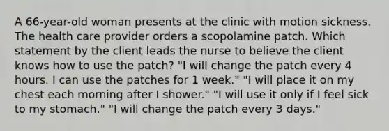 A 66-year-old woman presents at the clinic with motion sickness. The health care provider orders a scopolamine patch. Which statement by the client leads the nurse to believe the client knows how to use the patch? "I will change the patch every 4 hours. I can use the patches for 1 week." "I will place it on my chest each morning after I shower." "I will use it only if I feel sick to my stomach." "I will change the patch every 3 days."