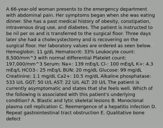 A 66-year-old woman presents to the emergency department with abdominal pain. Her symptoms began when she was eating dinner. She has a past medical history of obesity, constipation, intravenous drug use, and diabetes. The patient is instructed to be nil per os and is transferred to the surgical floor. Three days later she had a cholecystectomy and is recovering on the surgical floor. Her laboratory values are ordered as seen below. Hemoglobin: 11 g/dL Hematocrit: 33% Leukocyte count: 8,500/mm^3 with normal differential Platelet count: 197,000/mm^3 Serum: Na+: 139 mEq/L Cl-: 100 mEq/L K+: 4.3 mEq/L HCO3-: 25 mEq/L BUN: 20 mg/dL Glucose: 99 mg/dL Creatinine: 1.1 mg/dL Ca2+: 10.5 mg/dL Alkaline phosphatase: 533 U/L GGT: 50 U/L AST: 22 U/L ALT: 20 U/L The patient is currently asymptomatic and states that she feels well. Which of the following is associated with this patient's underlying condition? A. Blastic and lytic skeletal lesions B. Monoclonal plasma cell replication C. Reemergence of a hepatitis infection D. Repeat gastrointestinal tract obstruction E. Qualitative bone defect