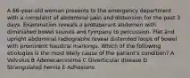 A 66-year-old woman presents to the emergency department with a complaint of abdominal pain and distension for the past 3 days. Examination reveals a protuberant abdomen with diminished bowel sounds and tympany to percussion. Flat and upright abdominal radiographs reveal distended loops of bowel with prominent haustral markings. Which of the following etiologies is the most likely cause of the patient's condition? A Volvulus B Adenocarcinoma C Diverticular disease D Strangulated hernia E Adhesions