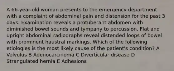 A 66-year-old woman presents to the emergency department with a complaint of abdominal pain and distension for the past 3 days. Examination reveals a protuberant abdomen with diminished bowel sounds and tympany to percussion. Flat and upright abdominal radiographs reveal distended loops of bowel with prominent haustral markings. Which of the following etiologies is the most likely cause of the patient's condition? A Volvulus B Adenocarcinoma C Diverticular disease D Strangulated hernia E Adhesions