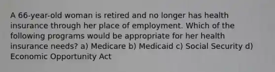 A 66-year-old woman is retired and no longer has health insurance through her place of employment. Which of the following programs would be appropriate for her health insurance needs? a) Medicare b) Medicaid c) Social Security d) Economic Opportunity Act