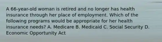 A 66-year-old woman is retired and no longer has health insurance through her place of employment. Which of the following programs would be appropriate for her health insurance needs? A. Medicare B. Medicaid C. Social Security D. Economic Opportunity Act