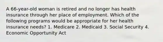 A 66-year-old woman is retired and no longer has health insurance through her place of employment. Which of the following programs would be appropriate for her health insurance needs? 1. Medicare 2. Medicaid 3. Social Security 4. Economic Opportunity Act