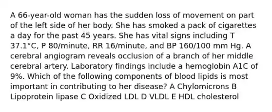 A 66-year-old woman has the sudden loss of movement on part of the left side of her body. She has smoked a pack of cigarettes a day for the past 45 years. She has vital signs including T 37.1°C, P 80/minute, RR 16/minute, and BP 160/100 mm Hg. A cerebral angiogram reveals occlusion of a branch of her middle cerebral artery. Laboratory findings include a hemoglobin A1C of 9%. Which of the following components of blood lipids is most important in contributing to her disease? A Chylomicrons B Lipoprotein lipase C Oxidized LDL D VLDL E HDL cholesterol