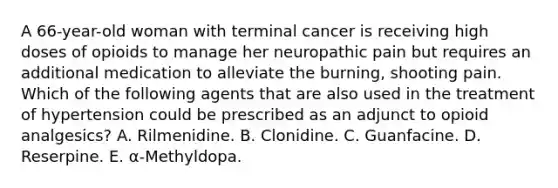 A 66-year-old woman with terminal cancer is receiving high doses of opioids to manage her neuropathic pain but requires an additional medication to alleviate the burning, shooting pain. Which of the following agents that are also used in the treatment of hypertension could be prescribed as an adjunct to opioid analgesics? A. Rilmenidine. B. Clonidine. C. Guanfacine. D. Reserpine. E. α-Methyldopa.