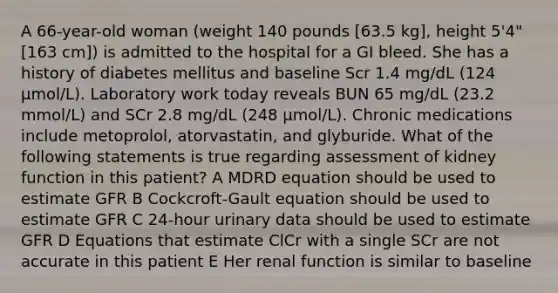 A 66-year-old woman (weight 140 pounds [63.5 kg], height 5'4" [163 cm]) is admitted to the hospital for a GI bleed. She has a history of diabetes mellitus and baseline Scr 1.4 mg/dL (124 μmol/L). Laboratory work today reveals BUN 65 mg/dL (23.2 mmol/L) and SCr 2.8 mg/dL (248 μmol/L). Chronic medications include metoprolol, atorvastatin, and glyburide. What of the following statements is true regarding assessment of kidney function in this patient? A MDRD equation should be used to estimate GFR B Cockcroft-Gault equation should be used to estimate GFR C 24-hour urinary data should be used to estimate GFR D Equations that estimate ClCr with a single SCr are not accurate in this patient E Her renal function is similar to baseline