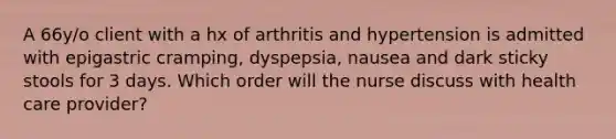 A 66y/o client with a hx of arthritis and hypertension is admitted with epigastric cramping, dyspepsia, nausea and dark sticky stools for 3 days. Which order will the nurse discuss with health care provider?