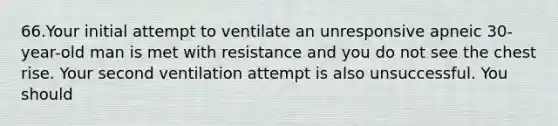 66.Your initial attempt to ventilate an unresponsive apneic 30-year-old man is met with resistance and you do not see the chest rise. Your second ventilation attempt is also unsuccessful. You should