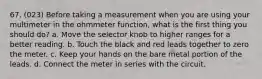 67. (023) Before taking a measurement when you are using your multimeter in the ohmmeter function, what is the first thing you should do? a. Move the selector knob to higher ranges for a better reading. b. Touch the black and red leads together to zero the meter. c. Keep your hands on the bare metal portion of the leads. d. Connect the meter in series with the circuit.