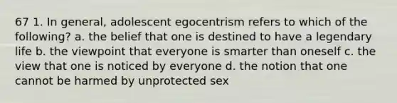 67 1. In general, adolescent egocentrism refers to which of the following? a. the belief that one is destined to have a legendary life b. the viewpoint that everyone is smarter than oneself c. the view that one is noticed by everyone d. the notion that one cannot be harmed by unprotected sex