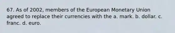 67. As of 2002, members of the European Monetary Union agreed to replace their currencies with the a. mark. b. dollar. c. franc. d. euro.