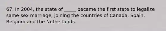 67. In 2004, the state of _____ became the first state to legalize same-sex marriage, joining the countries of Canada, Spain, Belgium and the Netherlands.