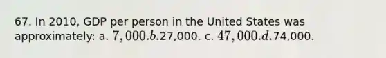 67. In 2010, GDP per person in the United States was approximately: a. 7,000. b.27,000. c. 47,000. d.74,000.