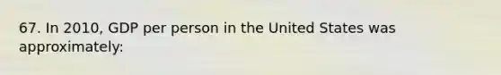 67. In 2010, GDP per person in the United States was approximately: