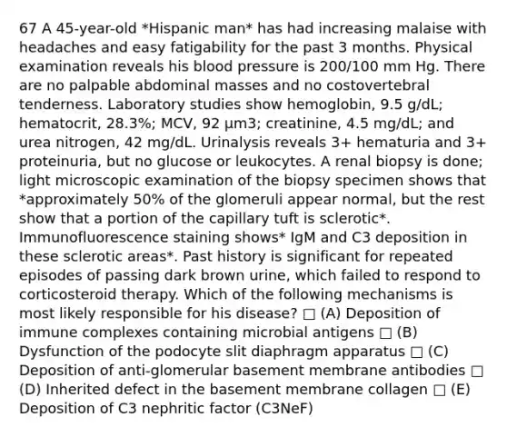 67 A 45-year-old *Hispanic man* has had increasing malaise with headaches and easy fatigability for the past 3 months. Physical examination reveals his blood pressure is 200/100 mm Hg. There are no palpable abdominal masses and no costovertebral tenderness. Laboratory studies show hemoglobin, 9.5 g/dL; hematocrit, 28.3%; MCV, 92 µm3; creatinine, 4.5 mg/dL; and urea nitrogen, 42 mg/dL. Urinalysis reveals 3+ hematuria and 3+ proteinuria, but no glucose or leukocytes. A renal biopsy is done; light microscopic examination of the biopsy specimen shows that *approximately 50% of the glomeruli appear normal, but the rest show that a portion of the capillary tuft is sclerotic*. Immunofluorescence staining shows* IgM and C3 deposition in these sclerotic areas*. Past history is significant for repeated episodes of passing dark brown urine, which failed to respond to corticosteroid therapy. Which of the following mechanisms is most likely responsible for his disease? □ (A) Deposition of immune complexes containing microbial antigens □ (B) Dysfunction of the podocyte slit diaphragm apparatus □ (C) Deposition of anti-glomerular basement membrane antibodies □ (D) Inherited defect in the basement membrane collagen □ (E) Deposition of C3 nephritic factor (C3NeF)