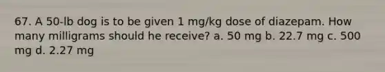 67. A 50-lb dog is to be given 1 mg/kg dose of diazepam. How many milligrams should he receive? a. 50 mg b. 22.7 mg c. 500 mg d. 2.27 mg