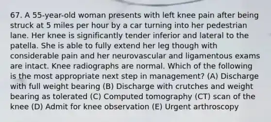 67. A 55-year-old woman presents with left knee pain after being struck at 5 miles per hour by a car turning into her pedestrian lane. Her knee is significantly tender inferior and lateral to the patella. She is able to fully extend her leg though with considerable pain and her neurovascular and ligamentous exams are intact. Knee radiographs are normal. Which of the following is the most appropriate next step in management? (A) Discharge with full weight bearing (B) Discharge with crutches and weight bearing as tolerated (C) Computed tomography (CT) scan of the knee (D) Admit for knee observation (E) Urgent arthroscopy