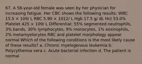 67. A 58-year-old female was seen by her physician for increasing fatigue. Her CBC shows the following results: WBC 15.5 × 109/ L RBC 5.90 × 1012/ L Hgb 17.5 g/ dL Hct 53.0% Platelet 425 × 109/ L Differential: 55% segmented neutrophils, 3% bands, 30% lymphocytes, 9% monocytes, 1% eosinophils, 2% metamyelocytes RBC and platelet morphology appear normal Which of the following conditions is the most likely cause of these results? a. Chronic myelogenous leukemia b. Polycythemia vera c. Acute bacterial infection d. The patient is normal