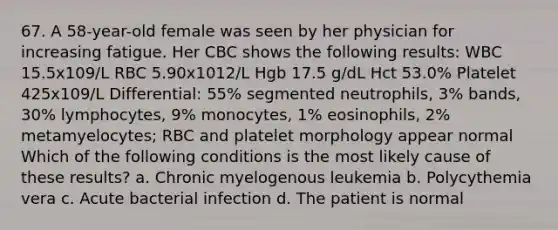 67. A 58-year-old female was seen by her physician for increasing fatigue. Her CBC shows the following results: WBC 15.5x109/L RBC 5.90x1012/L Hgb 17.5 g/dL Hct 53.0% Platelet 425x109/L Differential: 55% segmented neutrophils, 3% bands, 30% lymphocytes, 9% monocytes, 1% eosinophils, 2% metamyelocytes; RBC and platelet morphology appear normal Which of the following conditions is the most likely cause of these results? a. Chronic myelogenous leukemia b. Polycythemia vera c. Acute bacterial infection d. The patient is normal