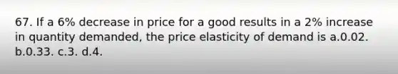 67. If a 6% decrease in price for a good results in a 2% increase in quantity demanded, the price elasticity of demand is a.0.02. b.0.33. c.3. d.4.