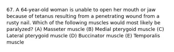 67. A 64-year-old woman is unable to open her mouth or jaw because of tetanus resulting from a penetrating wound from a rusty nail. Which of the following muscles would most likely be paralyzed? (A) Masseter muscle (B) Medial pterygoid muscle (C) Lateral pterygoid muscle (D) Buccinator muscle (E) Temporalis muscle