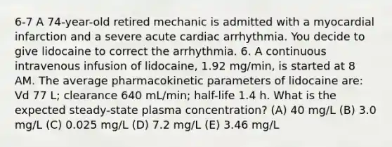 6-7 A 74-year-old retired mechanic is admitted with a myocardial infarction and a severe acute cardiac arrhythmia. You decide to give lidocaine to correct the arrhythmia. 6. A continuous intravenous infusion of lidocaine, 1.92 mg/min, is started at 8 AM. The average pharmacokinetic parameters of lidocaine are: Vd 77 L; clearance 640 mL/min; half-life 1.4 h. What is the expected steady-state plasma concentration? (A) 40 mg/L (B) 3.0 mg/L (C) 0.025 mg/L (D) 7.2 mg/L (E) 3.46 mg/L