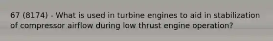 67 (8174) - What is used in turbine engines to aid in stabilization of compressor airflow during low thrust engine operation?