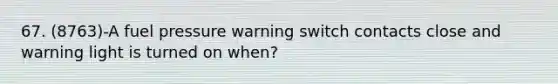 67. (8763)-A fuel pressure warning switch contacts close and warning light is turned on when?