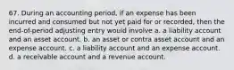 67. During an accounting period, if an expense has been incurred and consumed but not yet paid for or recorded, then the end-of-period adjusting entry would involve a. a liability account and an asset account. b. an asset or contra asset account and an expense account. c. a liability account and an expense account. d. a receivable account and a revenue account.