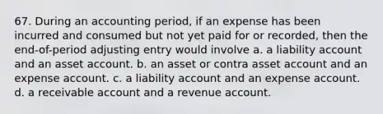 67. During an accounting period, if an expense has been incurred and consumed but not yet paid for or recorded, then the end-of-period adjusting entry would involve a. a liability account and an asset account. b. an asset or contra asset account and an expense account. c. a liability account and an expense account. d. a receivable account and a revenue account.