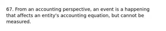 67. From an accounting perspective, an event is a happening that affects an entity's accounting equation, but cannot be measured.