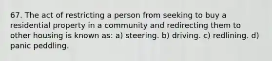 67. The act of restricting a person from seeking to buy a residential property in a community and redirecting them to other housing is known as: a) steering. b) driving. c) redlining. d) panic peddling.