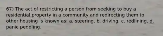 67) The act of restricting a person from seeking to buy a residential property in a community and redirecting them to other housing is known as: a. steering. b. driving. c. redlining. d. panic peddling.