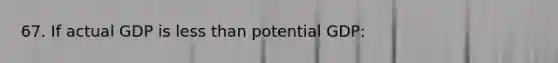 67. If actual GDP is less than potential GDP: