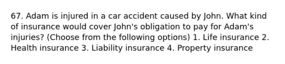 67. Adam is injured in a car accident caused by John. What kind of insurance would cover John's obligation to pay for Adam's injuries? (Choose from the following options) 1. Life insurance 2. Health insurance 3. Liability insurance 4. Property insurance