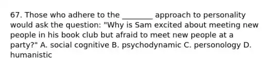 67. Those who adhere to the ________ approach to personality would ask the question: "Why is Sam excited about meeting new people in his book club but afraid to meet new people at a party?" A. social cognitive B. psychodynamic C. personology D. humanistic