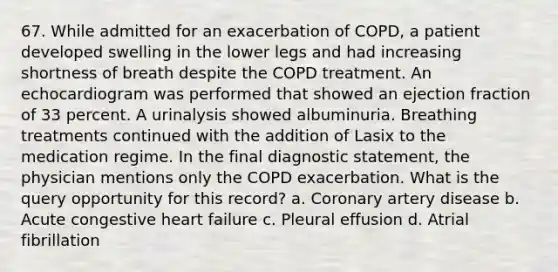 67. While admitted for an exacerbation of COPD, a patient developed swelling in the lower legs and had increasing shortness of breath despite the COPD treatment. An echocardiogram was performed that showed an ejection fraction of 33 percent. A urinalysis showed albuminuria. Breathing treatments continued with the addition of Lasix to the medication regime. In the final diagnostic statement, the physician mentions only the COPD exacerbation. What is the query opportunity for this record? a. Coronary artery disease b. Acute congestive heart failure c. Pleural effusion d. Atrial fibrillation