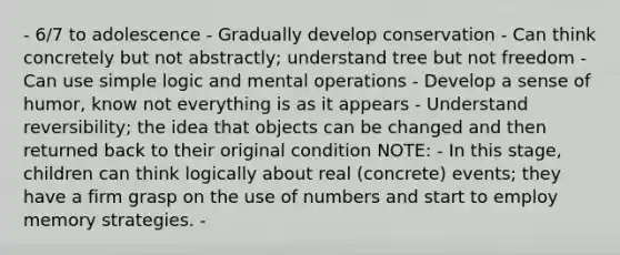 - 6/7 to adolescence - Gradually develop conservation - Can think concretely but not abstractly; understand tree but not freedom - Can use simple logic and mental operations - Develop a sense of humor, know not everything is as it appears - Understand reversibility; the idea that objects can be changed and then returned back to their original condition NOTE: - In this stage, children can think logically about real (concrete) events; they have a firm grasp on the use of numbers and start to employ memory strategies. -