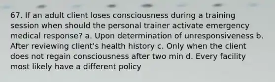 67. If an adult client loses consciousness during a training session when should the personal trainer activate emergency medical response? a. Upon determination of unresponsiveness b. After reviewing client's health history c. Only when the client does not regain consciousness after two min d. Every facility most likely have a different policy