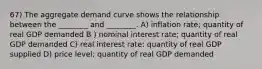 67) The aggregate demand curve shows the relationship between the ________ and ________. A) inflation rate; quantity of real GDP demanded B ) nominal interest rate; quantity of real GDP demanded C) real interest rate: quantity of real GDP supplied D) price level; quantity of real GDP demanded