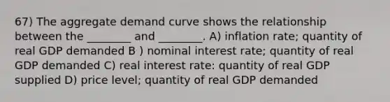 67) The aggregate demand curve shows the relationship between the ________ and ________. A) inflation rate; quantity of real GDP demanded B ) nominal interest rate; quantity of real GDP demanded C) real interest rate: quantity of real GDP supplied D) price level; quantity of real GDP demanded