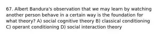 67. Albert Bandura's observation that we may learn by watching another person behave in a certain way is the foundation for what theory? A) social cognitive theory B) classical conditioning C) operant conditioning D) social interaction theory