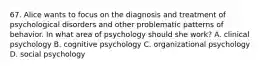 67. Alice wants to focus on the diagnosis and treatment of psychological disorders and other problematic patterns of behavior. In what area of psychology should she work? A. clinical psychology B. cognitive psychology C. organizational psychology D. social psychology