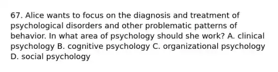 67. Alice wants to focus on the diagnosis and treatment of psychological disorders and other problematic patterns of behavior. In what area of psychology should she work? A. clinical psychology B. cognitive psychology C. organizational psychology D. social psychology