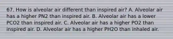 67. How is alveolar air different than inspired air? A. Alveolar air has a higher PN2 than inspired air. B. Alveolar air has a lower PCO2 than inspired air. C. Alveolar air has a higher PO2 than inspired air. D. Alveolar air has a higher PH2O than inhaled air.