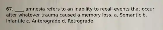 67. ____ amnesia refers to an inability to recall events that occur after whatever trauma caused a memory loss. a. Semantic b. Infantile c. Anterograde d. Retrograde