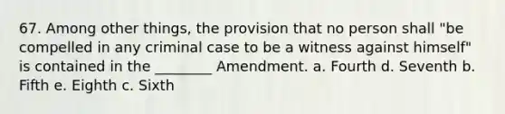 67. Among other things, the provision that no person shall "be compelled in any criminal case to be a witness against himself" is contained in the ________ Amendment. a. Fourth d. Seventh b. Fifth e. Eighth c. Sixth