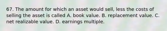 67. The amount for which an asset would sell, less the costs of selling the asset is called A. book value. B. replacement value. C. net realizable value. D. earnings multiple.